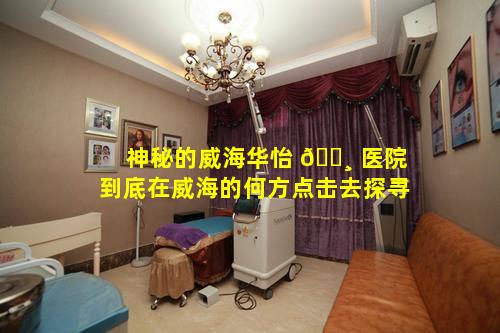 神秘的威海华怡 🌸 医院到底在威海的何方点击去探寻